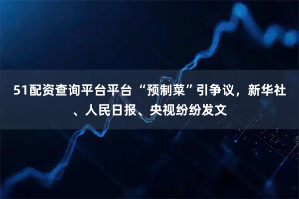 51配资查询平台平台 “预制菜”引争议，新华社、人民日报、央视纷纷发文