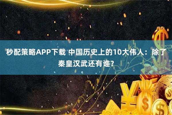 秒配策略APP下载 中国历史上的10大伟人：除了秦皇汉武还有谁？