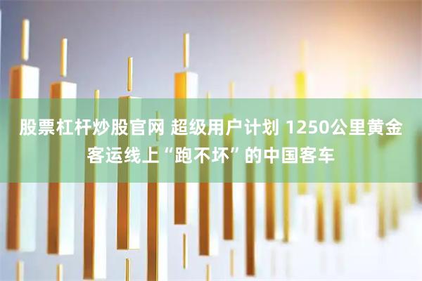 股票杠杆炒股官网 超级用户计划 1250公里黄金客运线上“跑不坏”的中国客车
