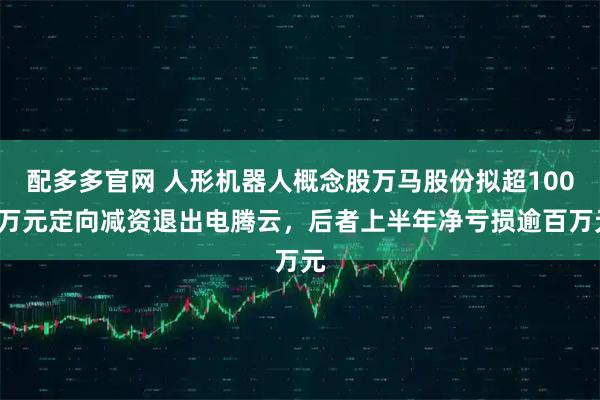 配多多官网 人形机器人概念股万马股份拟超1000万元定向减资退出电腾云，后者上半年净亏损逾百万元