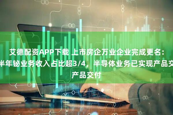艾德配资APP下载 上市房企万业企业完成更名：上半年铋业务收入占比超3/4，半导体业务已实现产品交付