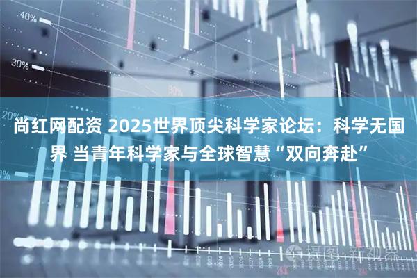 尚红网配资 2025世界顶尖科学家论坛：科学无国界 当青年科学家与全球智慧“双向奔赴”