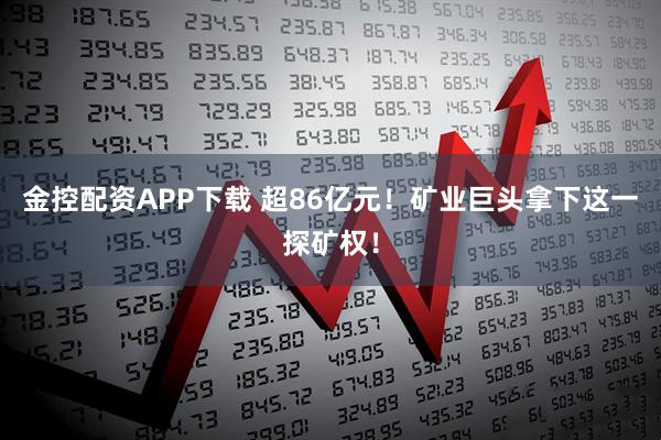 金控配资APP下载 超86亿元！矿业巨头拿下这一探矿权！