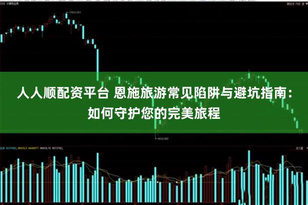 人人顺配资平台 恩施旅游常见陷阱与避坑指南：如何守护您的完美旅程