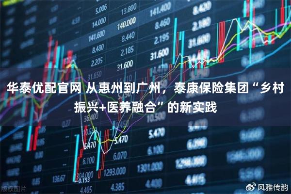 华泰优配官网 从惠州到广州，泰康保险集团“乡村振兴+医养融合”的新实践