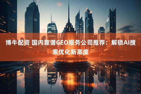 博牛配资 国内靠谱GEO服务公司推荐：解锁AI搜索优化新高度