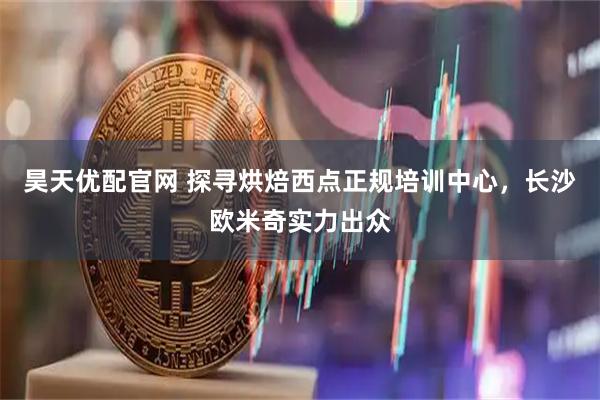 昊天优配官网 探寻烘焙西点正规培训中心，长沙欧米奇实力出众