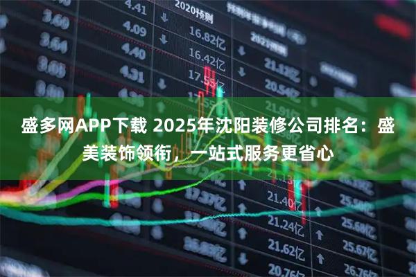 盛多网APP下载 2025年沈阳装修公司排名：盛美装饰领衔，一站式服务更省心
