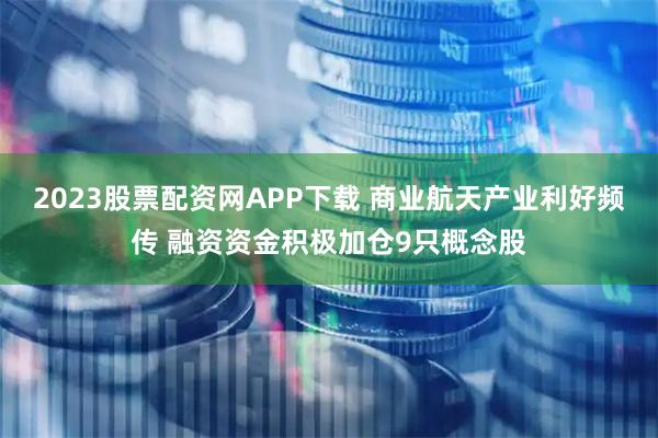2023股票配资网APP下载 商业航天产业利好频传 融资资金积极加仓9只概念股