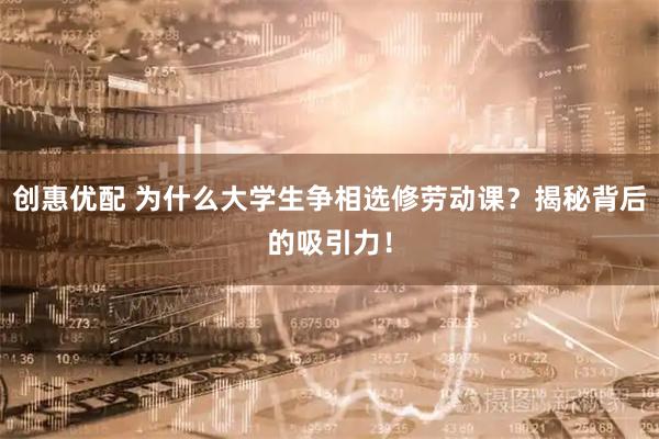创惠优配 为什么大学生争相选修劳动课？揭秘背后的吸引力！