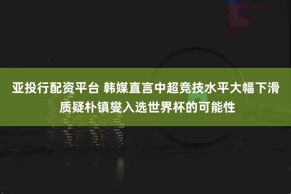 亚投行配资平台 韩媒直言中超竞技水平大幅下滑 质疑朴镇燮入选世界杯的可能性