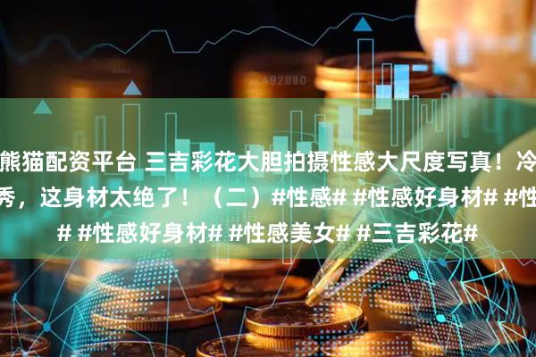 熊猫配资平台 三吉彩花大胆拍摄性感大尺度写真！冷艳尤物泳装内衣全开秀，这身材太绝了！（二）#性感# #性感好身材# #性感美女# #三吉彩花#