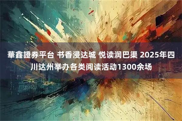 華鑫證券平台 书香浸达城 悦读润巴渠 2025年四川达州举办各类阅读活动1300余场