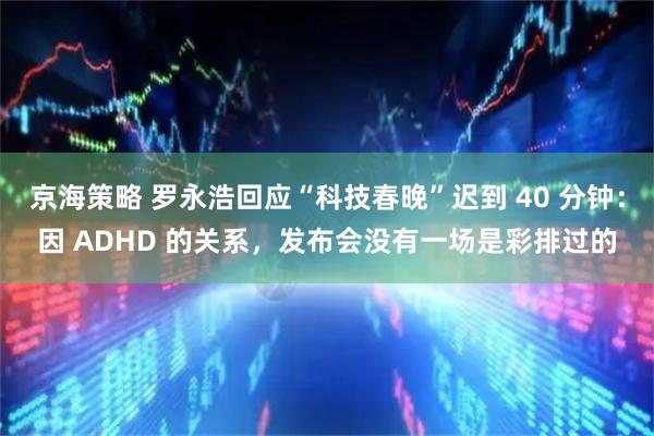 京海策略 罗永浩回应“科技春晚”迟到 40 分钟：因 ADHD 的关系，发布会没有一场是彩排过的