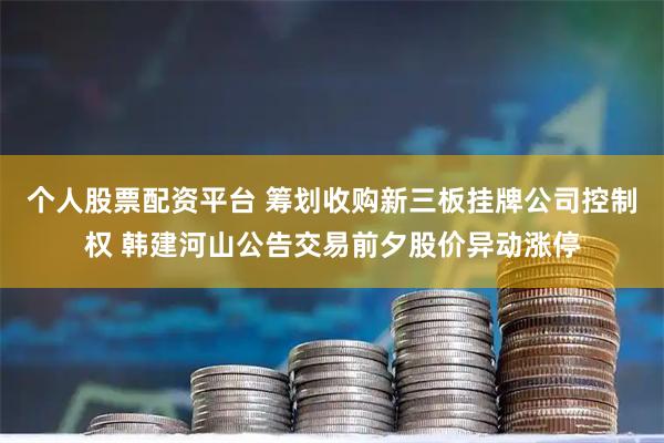 个人股票配资平台 筹划收购新三板挂牌公司控制权 韩建河山公告交易前夕股价异动涨停