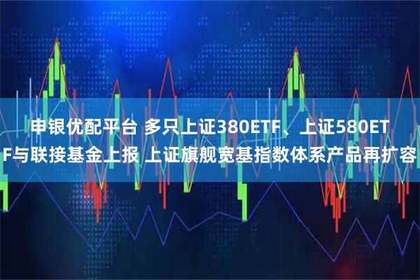 申银优配平台 多只上证380ETF、上证580ETF与联接基金上报 上证旗舰宽基指数体系产品再扩容