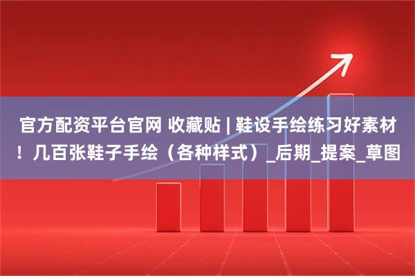官方配资平台官网 收藏贴 | 鞋设手绘练习好素材！几百张鞋子手绘（各种样式）_后期_提案_草图