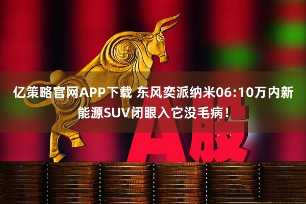 亿策略官网APP下载 东风奕派纳米06:10万内新能源SUV闭眼入它没毛病！