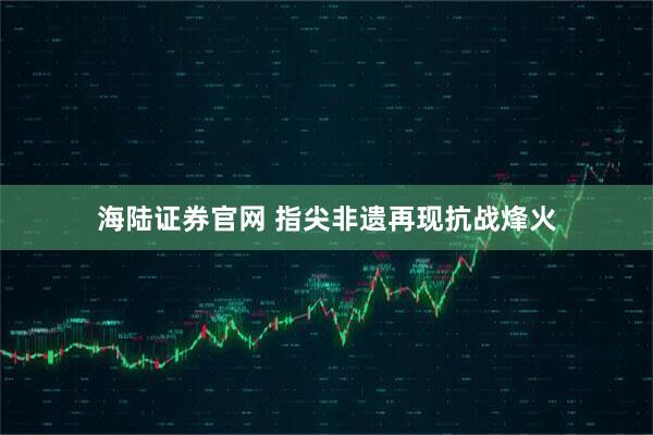 海陆证券官网 指尖非遗再现抗战烽火