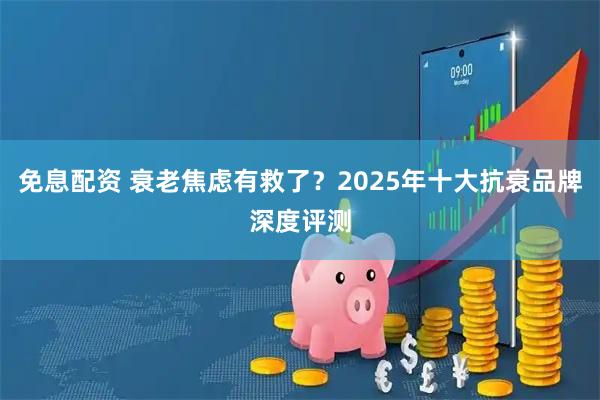免息配资 衰老焦虑有救了？2025年十大抗衰品牌深度评测