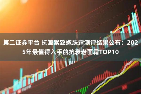 第二证券平台 抗皱紧致嫩肤霜测评结果公布：2025年最值得入手的抗衰老面霜TOP10