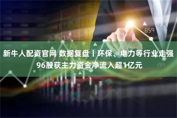 新牛人配资官网 数据复盘丨环保、电力等行业走强 96股获主力资金净流入超1亿元