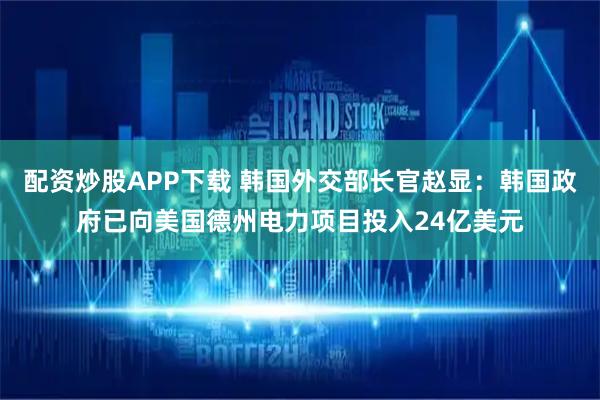 配资炒股APP下载 韩国外交部长官赵显：韩国政府已向美国德州电力项目投入24亿美元